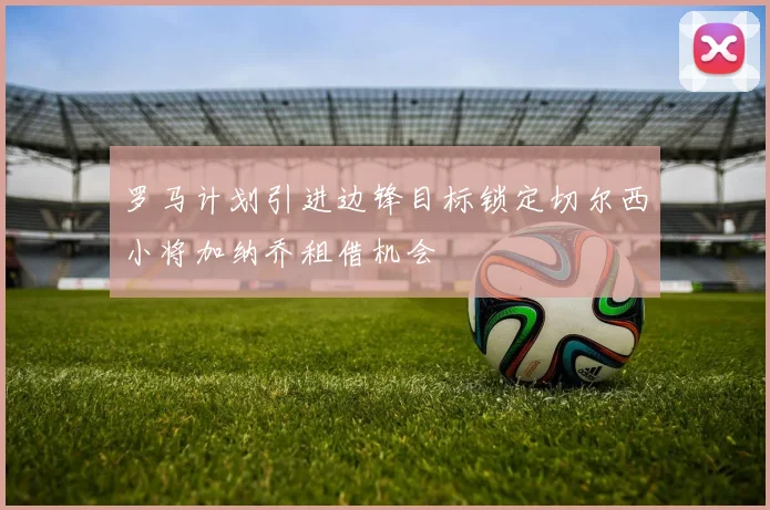 罗马计划引进边锋目标锁定切尔西小将加纳乔租借机会