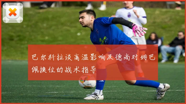 巴尔科拉谈高温影响及德尚对姆巴佩换位的战术指导