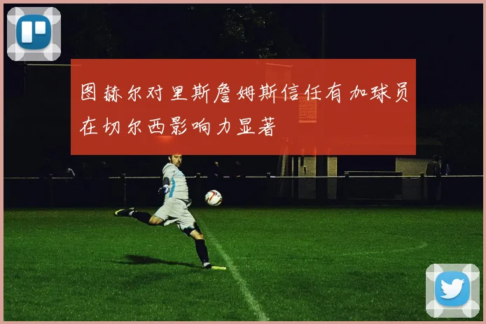 图赫尔对里斯詹姆斯信任有加球员在切尔西影响力显著