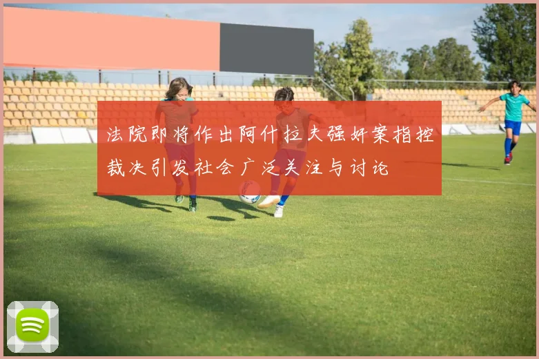 法院即将作出阿什拉夫强奸案指控裁决引发社会广泛关注与讨论