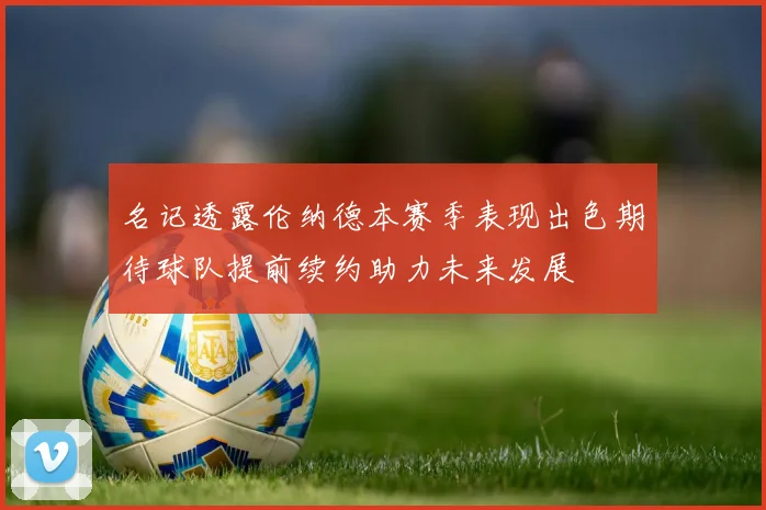 名记透露伦纳德本赛季表现出色期待球队提前续约助力未来发展