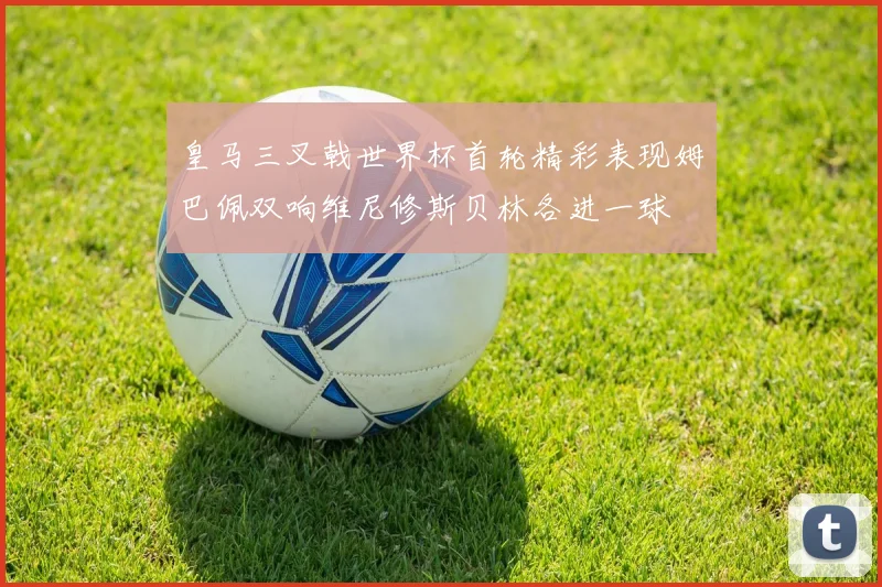 皇马三叉戟世界杯首轮精彩表现姆巴佩双响维尼修斯贝林各进一球