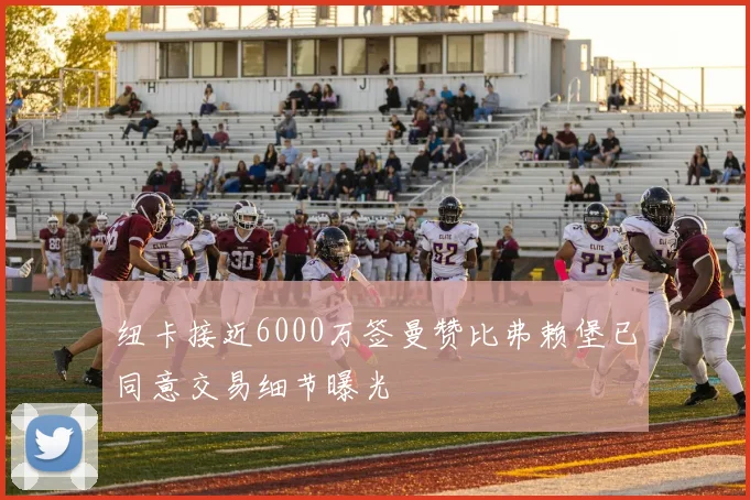 纽卡接近6000万签曼赞比弗赖堡已同意交易细节曝光
