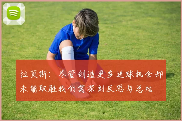 拉莫斯：尽管创造更多进球机会却未能取胜我们需深刻反思与总结
