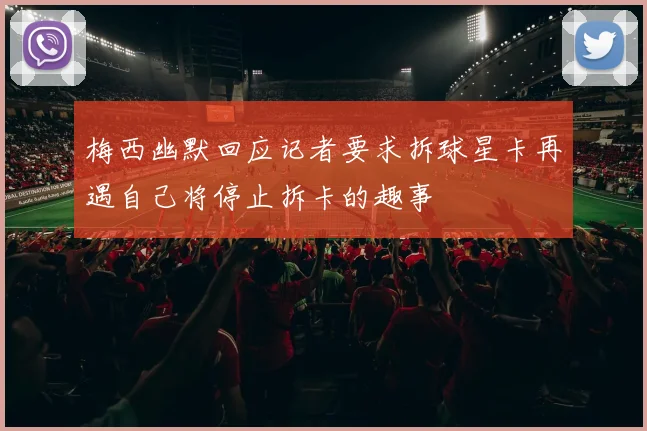 梅西幽默回应记者要求拆球星卡再遇自己将停止拆卡的趣事