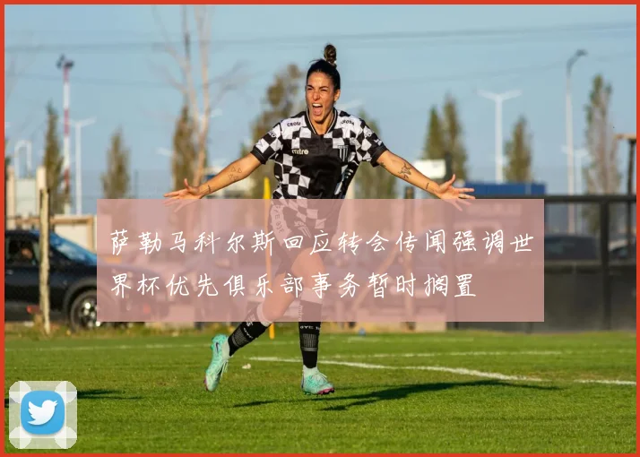 萨勒马科尔斯回应转会传闻强调世界杯优先俱乐部事务暂时搁置