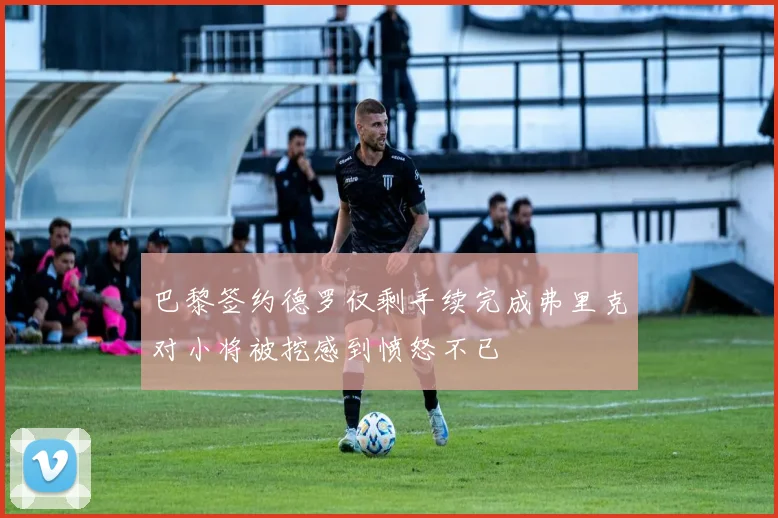 巴黎签约德罗仅剩手续完成弗里克对小将被挖感到愤怒不已