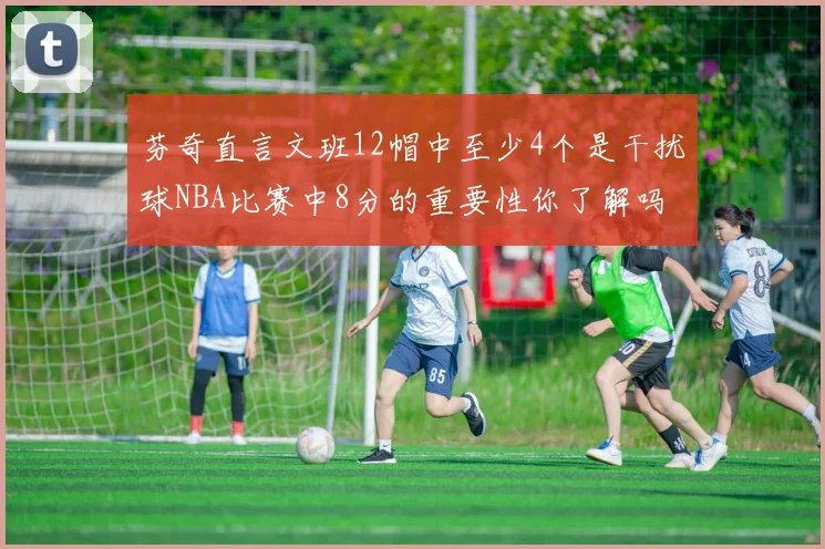 芬奇直言文班12帽中至少4个是干扰球NBA比赛中8分的重要性你了解吗