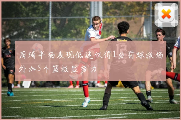 周琦半场表现低迷仅得1分罚球救场外加5个篮板显努力